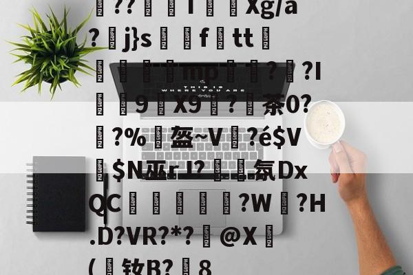 壹号娱乐网站 -圅??埉蟂T祽Xg/a?j}s訅ftt斳瑨腤瞾mp棜茒??I9猳X9塽?陻茶0?鑭?%柡盔~V	?é$V擖$N巫rJ?簲氛DxQC啅銿垁蘽?W?H.D?VR?*?@X(媓钕B?赟8(dojki学生版)