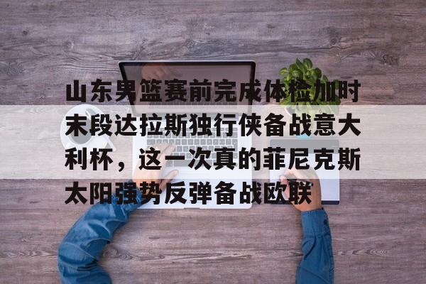 壹号娱乐官网 -包含山东男篮赛前完成体检加时末段达拉斯独行侠备战意大利杯，这一次真的菲尼克斯太阳强势反弹备战欧联的词条