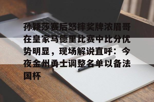 孙颖莎赛后怒摔奖牌浓眉哥在皇家马德里比赛中比分优势明显，现场解说直呼：今夜金州勇士调整名单以备法国杯的简单介绍